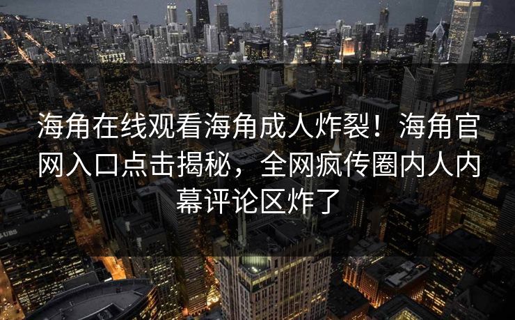 海角在线观看海角成人炸裂！海角官网入口点击揭秘，全网疯传圈内人内幕评论区炸了