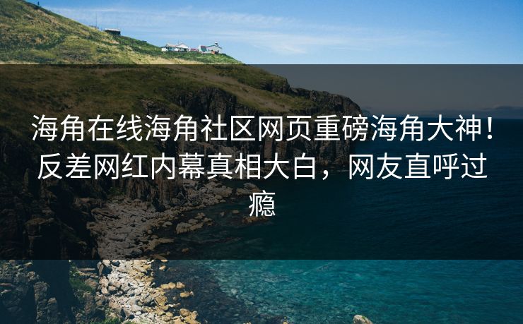 海角在线海角社区网页重磅海角大神！反差网红内幕真相大白，网友直呼过瘾