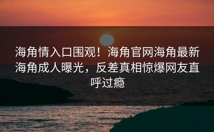 海角情入口围观！海角官网海角最新海角成人曝光，反差真相惊爆网友直呼过瘾