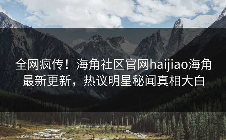 全网疯传！海角社区官网haijiao海角最新更新，热议明星秘闻真相大白