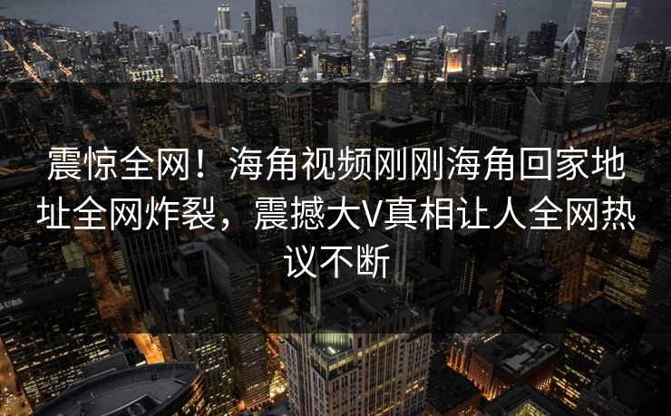 震惊全网！海角视频刚刚海角回家地址全网炸裂，震撼大V真相让人全网热议不断