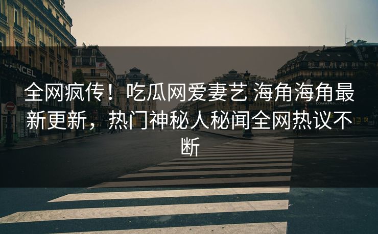 全网疯传！吃瓜网爱妻艺 海角海角最新更新，热门神秘人秘闻全网热议不断