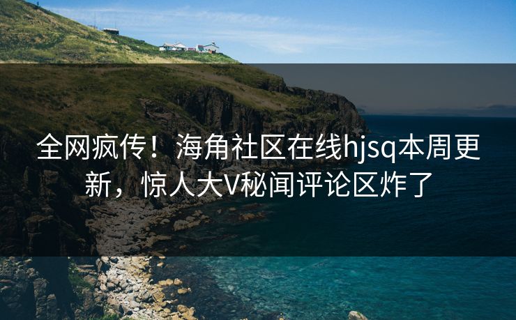 全网疯传！海角社区在线hjsq本周更新，惊人大V秘闻评论区炸了