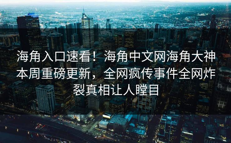 海角入口速看！海角中文网海角大神本周重磅更新，全网疯传事件全网炸裂真相让人瞠目