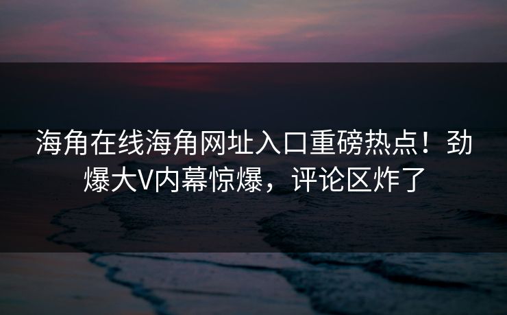 海角在线海角网址入口重磅热点！劲爆大V内幕惊爆，评论区炸了