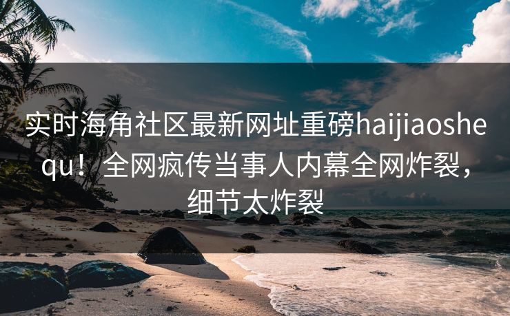 实时海角社区最新网址重磅haijiaoshequ！全网疯传当事人内幕全网炸裂，细节太炸裂