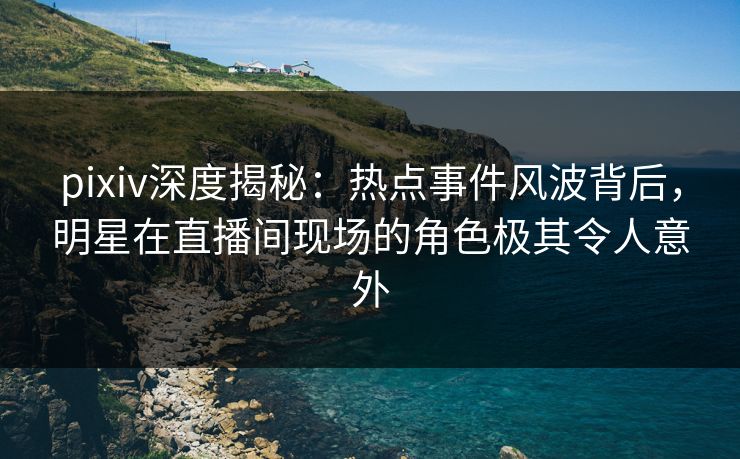 pixiv深度揭秘：热点事件风波背后，明星在直播间现场的角色极其令人意外