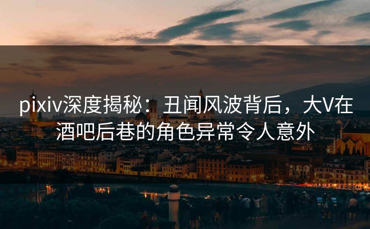 pixiv深度揭秘：丑闻风波背后，大V在酒吧后巷的角色异常令人意外