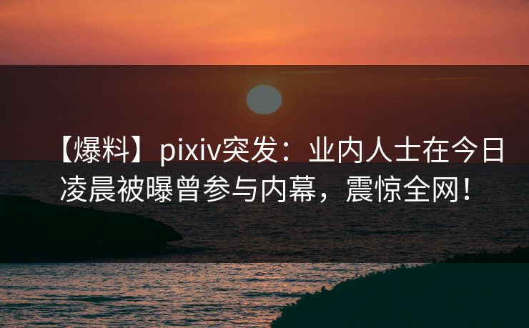 【爆料】pixiv突发：业内人士在今日凌晨被曝曾参与内幕，震惊全网！
