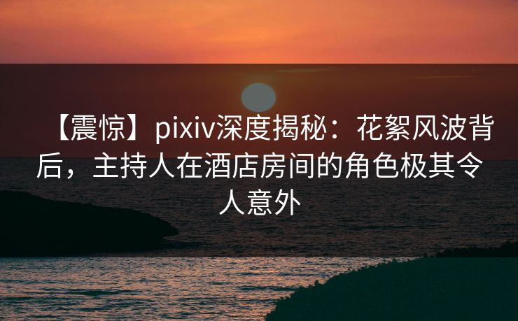 【震惊】pixiv深度揭秘：花絮风波背后，主持人在酒店房间的角色极其令人意外