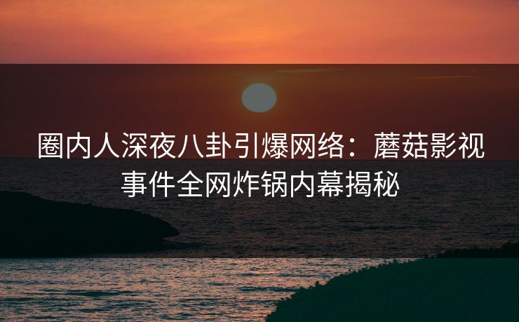 圈内人深夜八卦引爆网络：蘑菇影视事件全网炸锅内幕揭秘