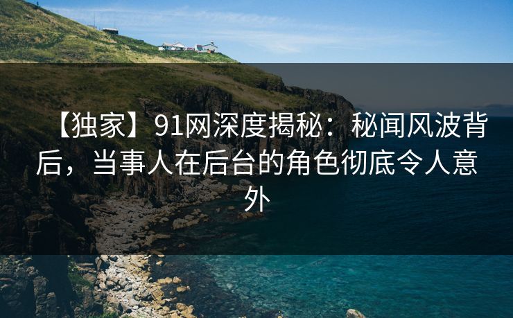 【独家】91网深度揭秘：秘闻风波背后，当事人在后台的角色彻底令人意外