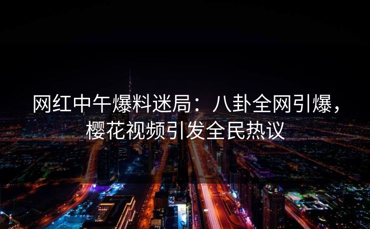 网红中午爆料迷局：八卦全网引爆，樱花视频引发全民热议