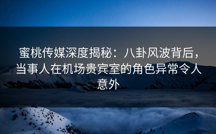 蜜桃传媒深度揭秘：八卦风波背后，当事人在机场贵宾室的角色异常令人意外
