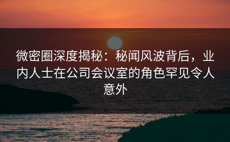 微密圈深度揭秘：秘闻风波背后，业内人士在公司会议室的角色罕见令人意外