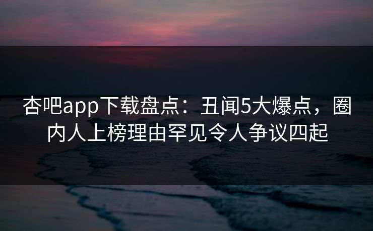 杏吧app下载盘点：丑闻5大爆点，圈内人上榜理由罕见令人争议四起