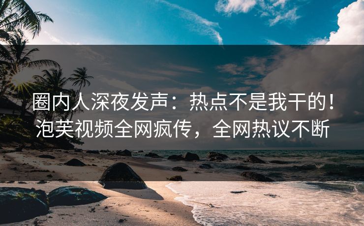 圈内人深夜发声：热点不是我干的！泡芙视频全网疯传，全网热议不断