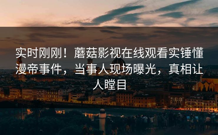 实时刚刚！蘑菇影视在线观看实锤懂漫帝事件，当事人现场曝光，真相让人瞠目