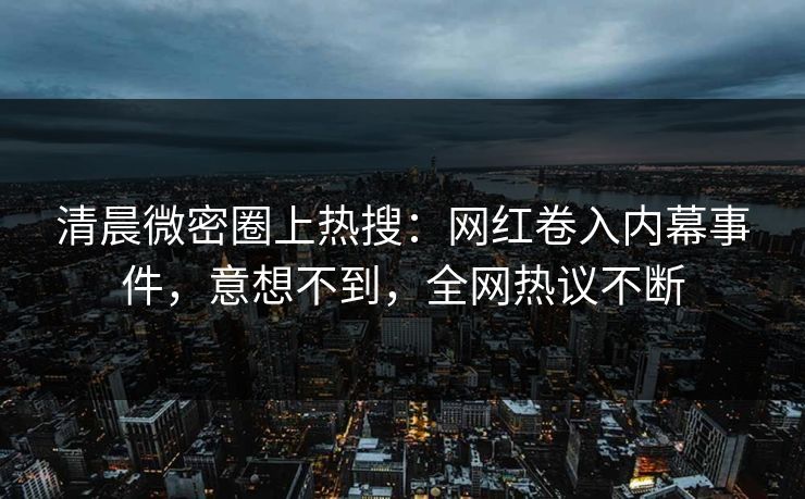 清晨微密圈上热搜：网红卷入内幕事件，意想不到，全网热议不断