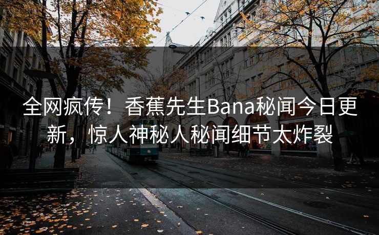 全网疯传！香蕉先生Bana秘闻今日更新，惊人神秘人秘闻细节太炸裂