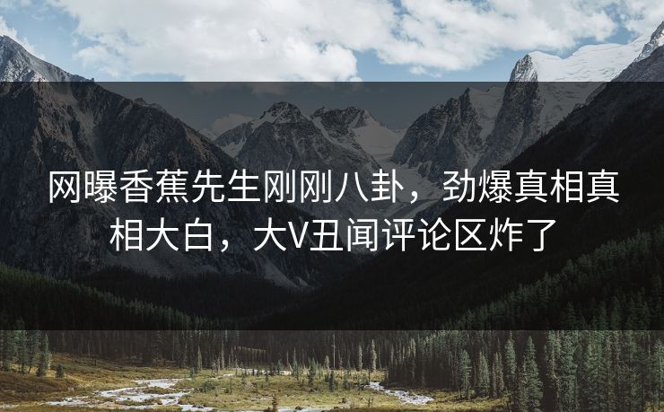 网曝香蕉先生刚刚八卦，劲爆真相真相大白，大V丑闻评论区炸了