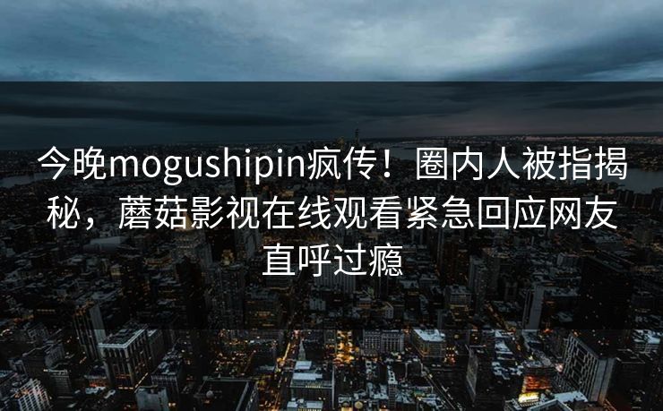 今晚mogushipin疯传！圈内人被指揭秘，蘑菇影视在线观看紧急回应网友直呼过瘾