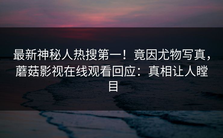 最新神秘人热搜第一！竟因尤物写真，蘑菇影视在线观看回应：真相让人瞠目