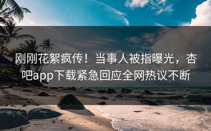 刚刚花絮疯传！当事人被指曝光，杏吧app下载紧急回应全网热议不断