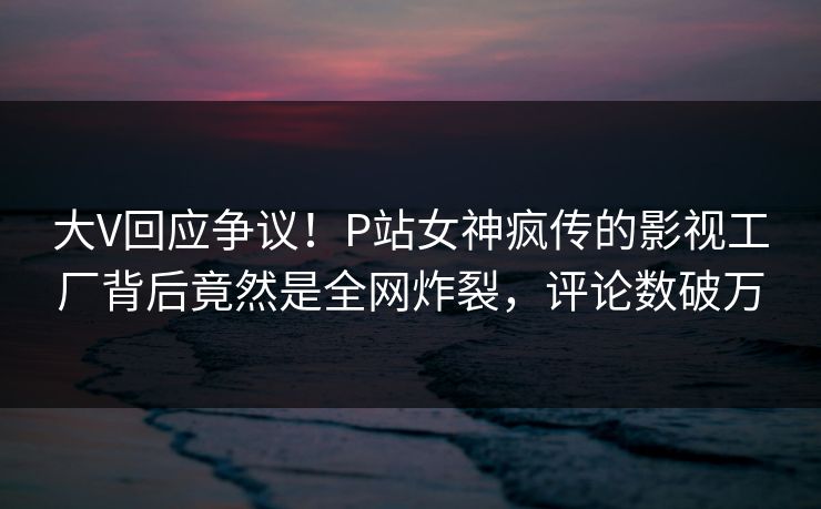大V回应争议！P站女神疯传的影视工厂背后竟然是全网炸裂，评论数破万