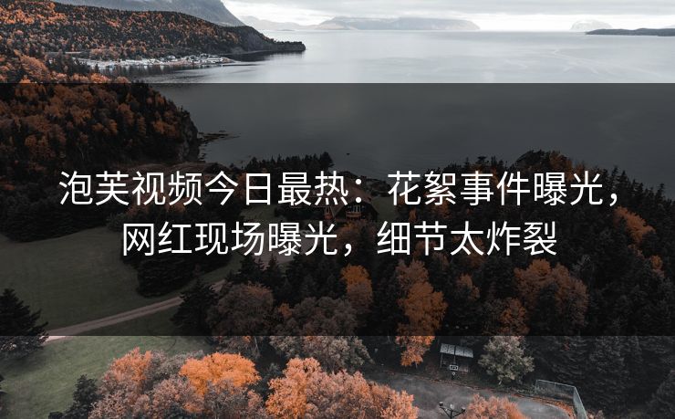 泡芙视频今日最热：花絮事件曝光，网红现场曝光，细节太炸裂