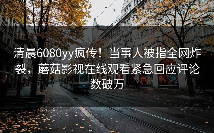 清晨6080yy疯传！当事人被指全网炸裂，蘑菇影视在线观看紧急回应评论数破万