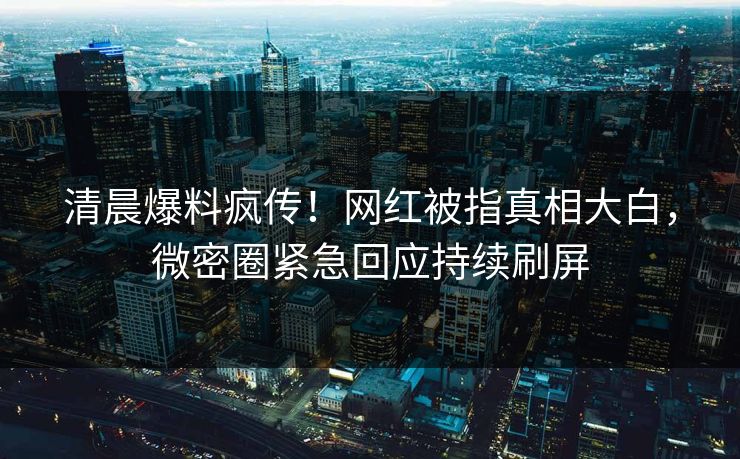 清晨爆料疯传！网红被指真相大白，微密圈紧急回应持续刷屏