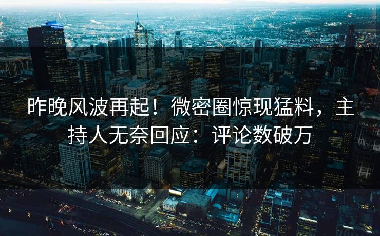 昨晚风波再起！微密圈惊现猛料，主持人无奈回应：评论数破万
