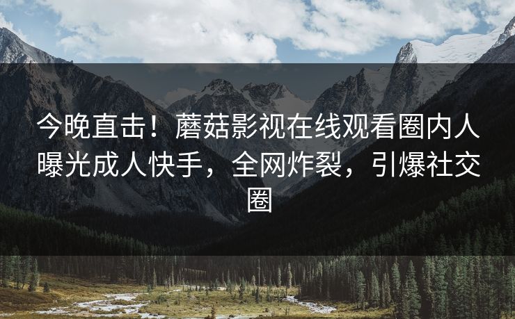 今晚直击！蘑菇影视在线观看圈内人曝光成人快手，全网炸裂，引爆社交圈