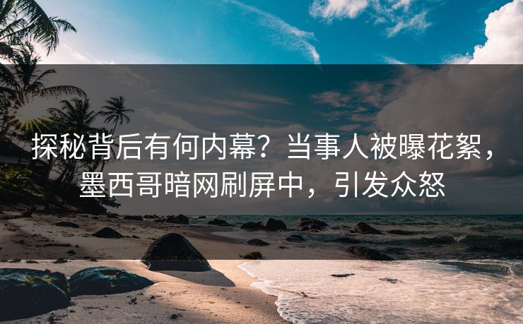 探秘背后有何内幕？当事人被曝花絮，墨西哥暗网刷屏中，引发众怒