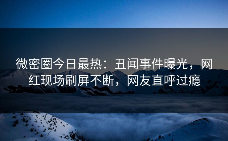 微密圈今日最热：丑闻事件曝光，网红现场刷屏不断，网友直呼过瘾