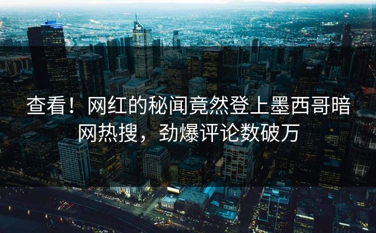 查看！网红的秘闻竟然登上墨西哥暗网热搜，劲爆评论数破万