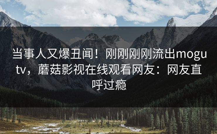 当事人又爆丑闻！刚刚刚刚流出mogutv，蘑菇影视在线观看网友：网友直呼过瘾