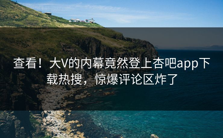 查看！大V的内幕竟然登上杏吧app下载热搜，惊爆评论区炸了