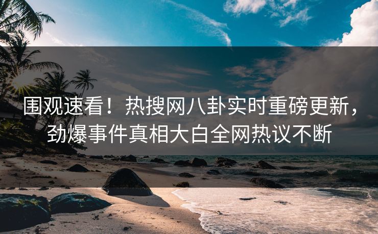 围观速看！热搜网八卦实时重磅更新，劲爆事件真相大白全网热议不断
