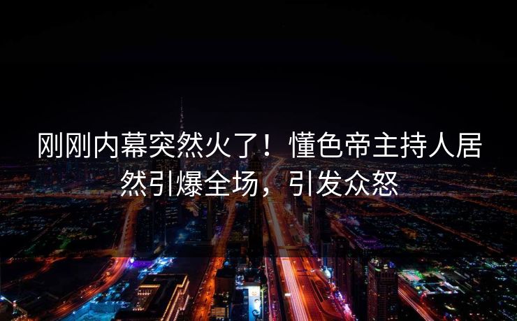 刚刚内幕突然火了！懂色帝主持人居然引爆全场，引发众怒