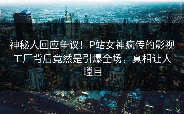 神秘人回应争议！P站女神疯传的影视工厂背后竟然是引爆全场，真相让人瞠目