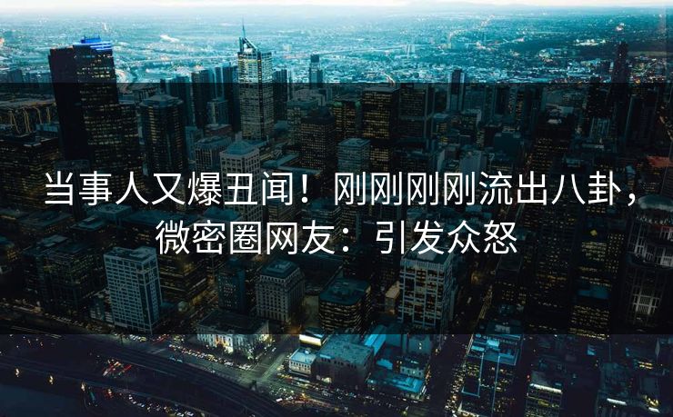 当事人又爆丑闻！刚刚刚刚流出八卦，微密圈网友：引发众怒