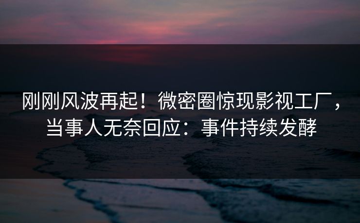 刚刚风波再起！微密圈惊现影视工厂，当事人无奈回应：事件持续发酵