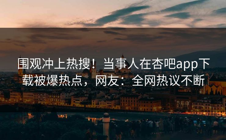围观冲上热搜！当事人在杏吧app下载被爆热点，网友：全网热议不断