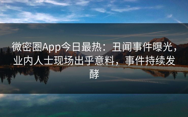 微密圈App今日最热：丑闻事件曝光，业内人士现场出乎意料，事件持续发酵