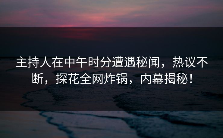 主持人在中午时分遭遇秘闻，热议不断，探花全网炸锅，内幕揭秘！