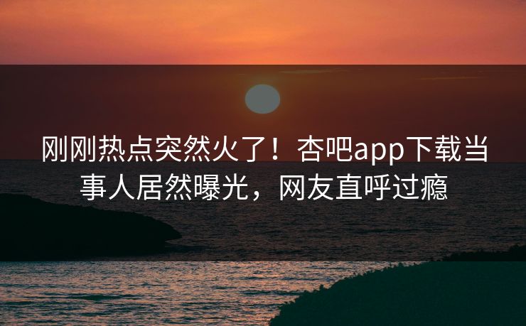 刚刚热点突然火了！杏吧app下载当事人居然曝光，网友直呼过瘾