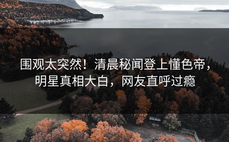 围观太突然！清晨秘闻登上懂色帝，明星真相大白，网友直呼过瘾