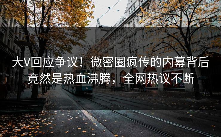 大V回应争议！微密圈疯传的内幕背后竟然是热血沸腾，全网热议不断